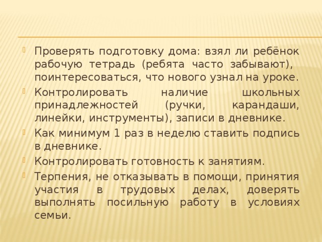 Проверять подготовку дома: взял ли ребёнок рабочую тетрадь (ребята часто забывают), поинтересоваться, что нового узнал на уроке. Контролировать наличие школьных принадлежностей (ручки, карандаши, линейки, инструменты), записи в дневнике. Как минимум 1 раз в неделю ставить подпись в дневнике. Контролировать готовность к занятиям. Терпения, не отказывать в помощи, принятия участия в трудовых делах, доверять выполнять посильную работу в условиях семьи. 