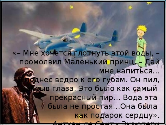 «– Мне хочется глотнуть этой воды, –промолвил  Маленький принц. – Дай мне напиться…  Я поднес ведро к его губам. Он пил,  закрыв глаза. Это было как самый  прекрасный пир… Вода эта  была не простая…Она была  как подарок сердцу».  Антуан де Сент - Экзюпери  