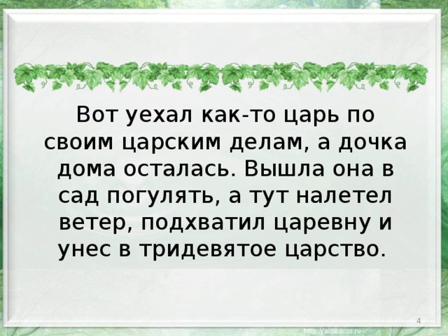 Вот уехал как-то царь по своим царским делам, а дочка дома осталась. Вышла она в сад погулять, а тут налетел ветер, подхватил царевну и унес в тридевятое царство.  