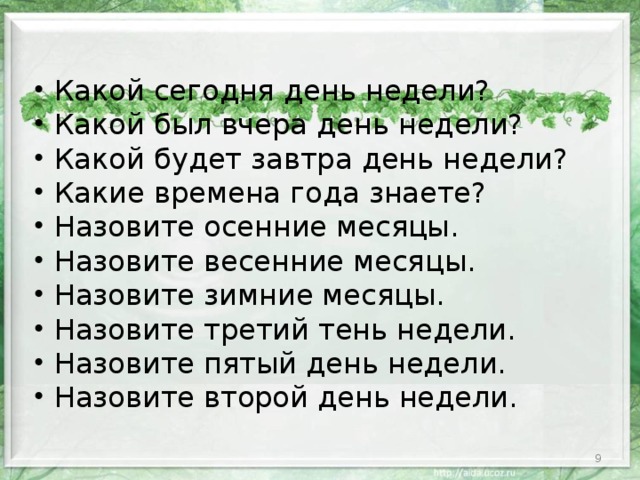 Какой сегодня день недели? Какой был вчера день недели? Какой будет завтра день недели? Какие времена года знаете? Назовите осенние месяцы. Назовите весенние месяцы. Назовите зимние месяцы. Назовите третий тень недели. Назовите пятый день недели. Назовите второй день недели.  