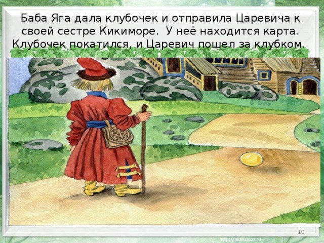 Баба Яга дала клубочек и отправила Царевича к своей сестре Кикиморе. У неё находится карта. Клубочек покатился, и Царевич пошел за клубком.  