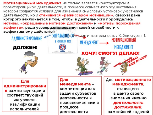 Мотивационный менеджмент не только является конструктором и проектировщиком деятельности, в процессе совместного осуществления которой создаются условия для изменения смысловых установок участников деятельности, но и становится «режиссером мотивации» , сверхзадача которого заключается в том, чтобы в деятельности порождались мотивы, «окрашенные мотивом достижения» и «мотивы порождения эффекта» , ради усовершенствования своей способности к эффективному действию » [Мотивация и деятельность / X. Хекхаузен. ]. Для мотивационного менеджмента , ставящего  в центр своего внимания именно деятельность достижений , важнейшей задачей становится « мотивация эффективностью » Для менеджмента – компетенции как задачи субъектов деятельности и проявляемая ими в процессе деятельности компетентность Для администрирования важны функции и соответствующий им уровень квалификации исполнителей 