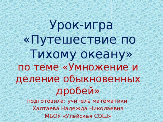 Урок-игра «Путешествие по  Тихому океану» по теме «Умножение и деление обыкновенных дробей» подготовила: учитель математики Халтаева Надежда Николаевна МБОУ «Улейская СОШ» 