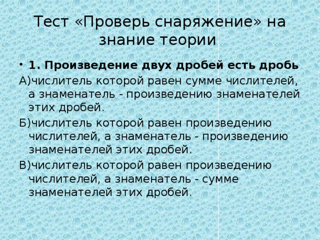 Тест «Проверь снаряжение» на знание теории 1. Произведение двух дробей есть дробь А)числитель которой равен сумме числителей, а знаменатель - произведению знаменателей этих дробей. Б)числитель которой равен произведению числителей, а знаменатель - произведению знаменателей этих дробей. В)числитель которой равен произведению числителей, а знаменатель - сумме знаменателей этих дробей. 