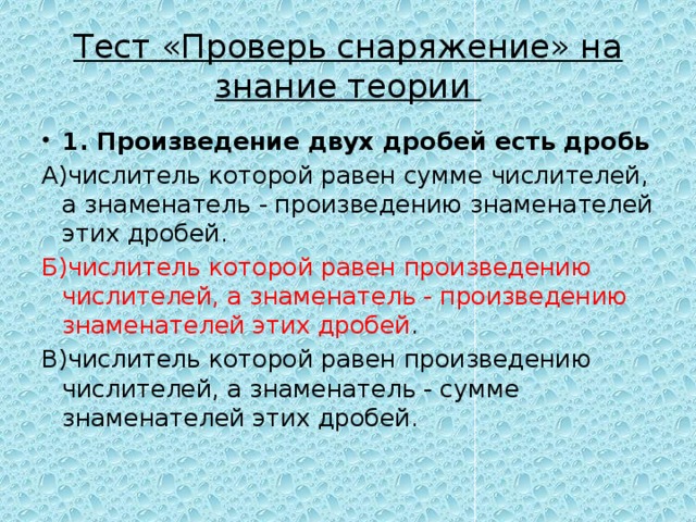 Тест «Проверь снаряжение» на знание теории 1. Произведение двух дробей есть дробь А)числитель которой равен сумме числителей, а знаменатель - произведению знаменателей этих дробей. Б)числитель которой равен произведению числителей, а знаменатель - произведению знаменателей этих дробей . В)числитель которой равен произведению числителей, а знаменатель - сумме знаменателей этих дробей. 