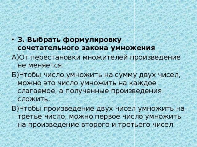 3. Выбрать формулировку сочетательного закона умножения А)От перестановки множителей произведение не меняется. Б)Чтобы число умножить на сумму двух чисел, можно это число умножить на каждое слагаемое, а полученные произведения сложить. В)Чтобы произведение двух чисел умножить на третье число, можно первое число умножить на произведение второго и третьего чисел. 