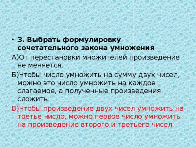 3. Выбрать формулировку сочетательного закона умножения А)От перестановки множителей произведение не меняется. Б)Чтобы число умножить на сумму двух чисел, можно это число умножить на каждое слагаемое, а полученные произведения сложить. В)Чтобы произведение двух чисел умножить на третье число, можно первое число умножить на произведение второго и третьего чисел. 