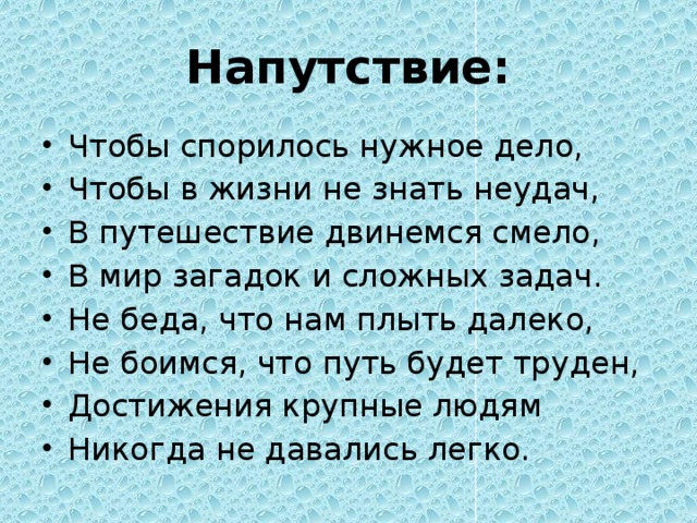 Напутствие: Чтобы спорилось нужное дело, Чтобы в жизни не знать неудач, В путешествие двинемся смело, В мир загадок и сложных задач. Не беда, что нам плыть далеко, Не боимся, что путь будет труден, Достижения крупные людям Никогда не давались легко. 