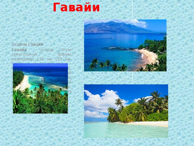 Отдых на острове Гавайи Остров Гавайи Гавайи - остров почти треугольной формы размерами 130 на 153 км. Самая высокая его точка - вершина Мауна Кеа (4205 м). Она является самой высокой горой в мире, если измерять ее от подножия на океанском дне, расположенном примерно на 5998 м ниже уровня моря. 