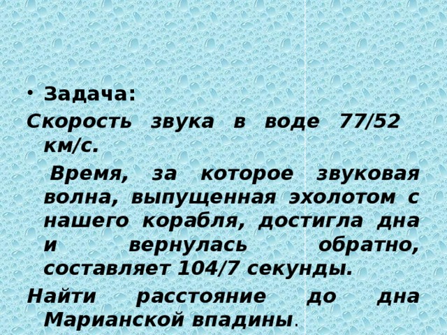 Задача: Скорость звука в воде 77/52 км/с.  Время, за которое звуковая волна, выпущенная эхолотом с нашего корабля, достигла дна и вернулась обратно, составляет 104/7 секунды. Найти расстояние до дна Марианской впадины . 