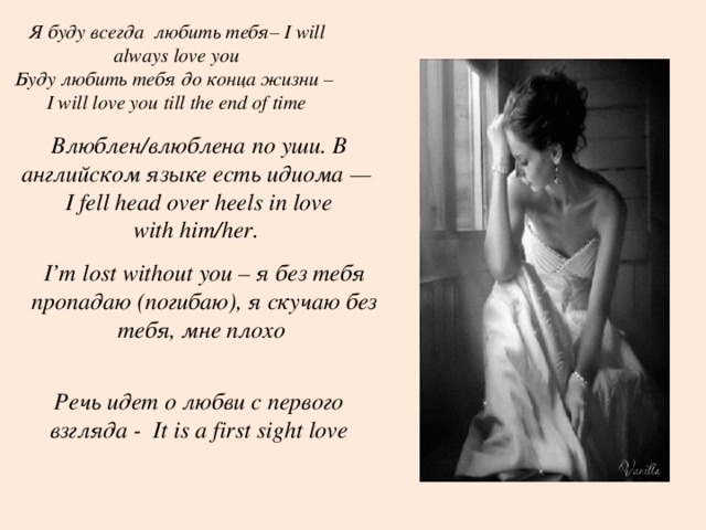 Я буду всегда любить тебя– I will always love you Буду любить тебя до конца жизни – I will love you till the end of time    Влюблен/влюблена по уши. В английском языке есть идиома —  I fell head over heels in love with him/her. I’m lost without you – я без тебя пропадаю (погибаю), я скучаю без тебя, мне плохо Речь идет о любви с первого взгляда - It is a first sight love 