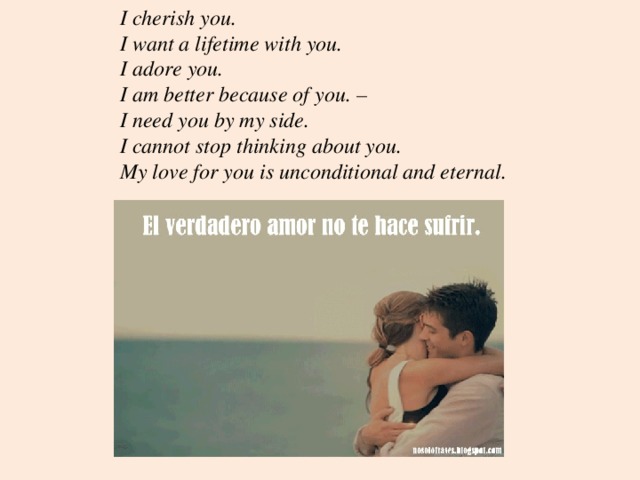I cherish you. I want a lifetime with you. I adore you. I am better because of you. – I need you by my side. I cannot stop thinking about you. My love for you is unconditional and eternal. 