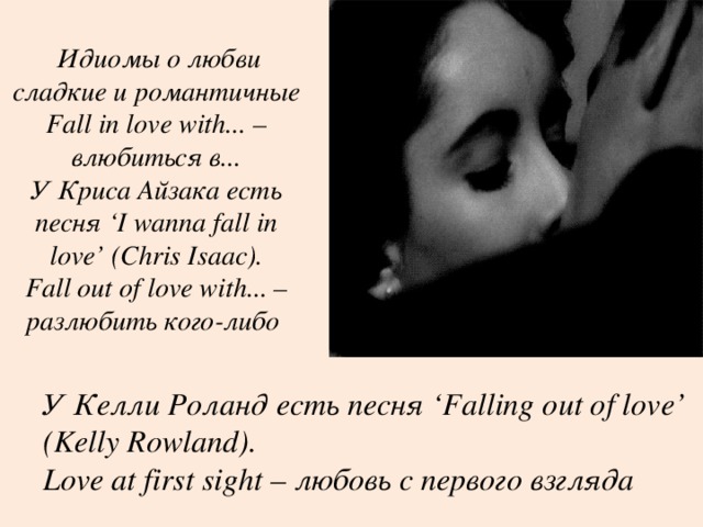  Идиомы о любви сладкие и романтичные Fall in love with... – влюбиться в...  У Криса Айзака есть песня ‘ I wanna fall in love’ (Chris Isaac).  Fall out of love with... – разлюбить кого-либо   У Келли Роланд есть песня ‘ Falling out of love’ (Kelly Rowland).  Love at first sight – любовь с первого взгляда  