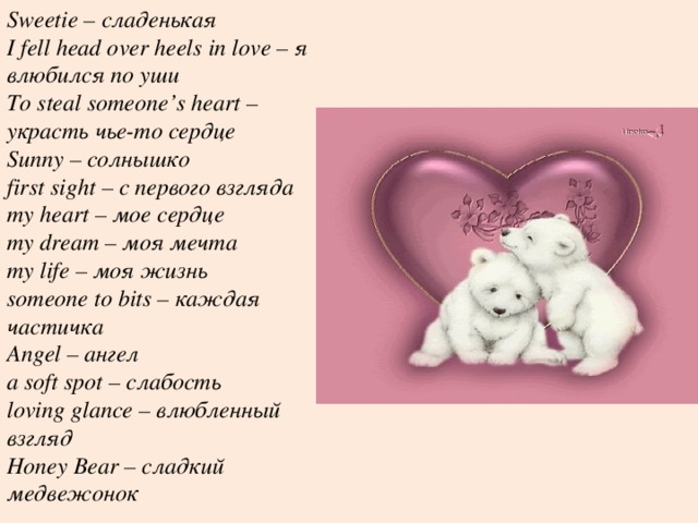 Sweetie – сладенькая I fell head over heels in love – я влюбился по уши To steal someone’s heart – украсть чье-то сердце Sunny – солнышко first sight – с первого взгляда my heart – мое сердце my dream – моя мечта my life – моя жизнь someone to bits – каждая частичка Angel – ангел a soft spot – слабость loving glance – влюбленный взгляд Honey Bear – сладкий медвежонок 