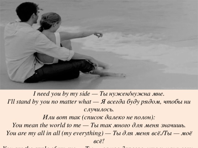 I need you by my side — Ты нужен/нужна мне. I'll stand by you no matter what — Я всегда буду рядом, чтобы ни случилось. Или вот так (список далеко не полон): You mean the world to me — Ты так много для меня значишь. You are my all in all (my everything) — Ты для меня всё./Ты — моё всё! You are the apple of my eye — Ты — самое дорогое, что у меня есть. 