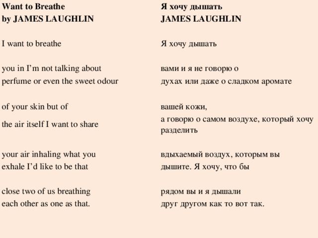 Want to Breathe Я хочу дышать by JAMES LAUGHLIN JAMES LAUGHLIN   I want to breathe Я хочу дышать   you in I’m not talking about вами и я не говорю о perfume or even the sweet odour духах или даже о сладком аромате of your skin but of   the air itself I want to share вашей кожи, а говорю о самом воздухе, который хочу разделить your air inhaling what you   exhale I’d like to be that вдыхаемый воздух, которым вы дышите. Я хочу, что бы   close two of us breathing each other as one as that. рядом вы и я дышали друг другом как то вот так.       