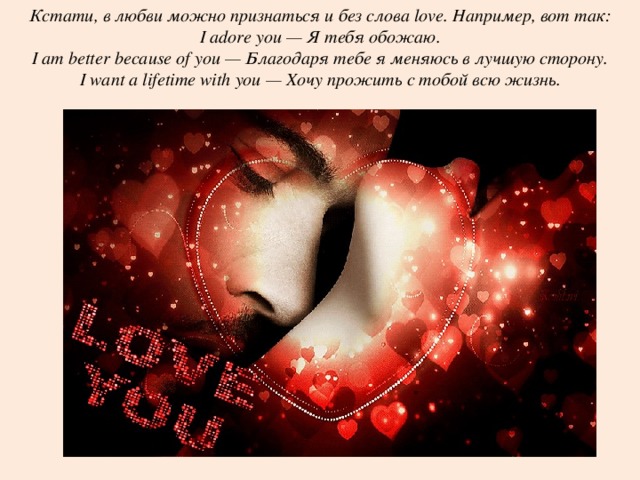 Кстати, в любви можно признаться и без слова love. Например, вот так: I adore you — Я тебя обожаю. I am better because of you — Благодаря тебе я меняюсь в лучшую сторону. I want a lifetime with you — Хочу прожить с тобой всю жизнь. 
