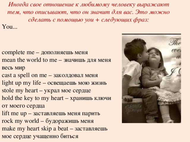 Иногда свое отношение к любимому человеку выражают тем, что описывают, что он значит для вас. Это можно сделать с помощью you + следующих фраз: You... complete me – дополняешь меня  mean the world to me – значишь для меня весь мир  cast a spell on me – заколдовал меня  light up my life – освещаешь мою жизнь  stole my heart – украл мое сердце  hold the key to my heart – хранишь ключи от моего сердца  lift me up – заставляешь меня парить  rock my world – будоражишь меня  make my heart skip a beat – заставляешь мое сердце учащенно биться 