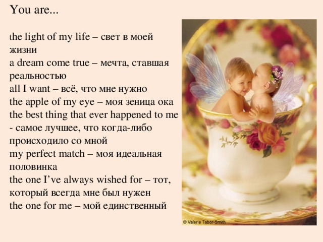 You are... t he light of my life – свет в моей жизни  a dream come true – мечта, ставшая реальностью  all I want – всё, что мне нужно  the apple of my eye – моя зеница ока  the best thing that ever happened to me - самое лучшее, что когда-либо происходило со мной  my perfect match – моя идеальная половинка  the one I’ve always wished for – тот, который всегда мне был нужен  the one for me – мой единственный 
