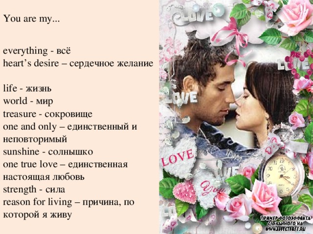 You are my... everything - всё  heart’s desire – сердечное желание  life - жизнь  world - мир  treasure - сокровище  one and only – единственный и неповторимый  sunshine - солнышко  one true love – единственная настоящая любовь  strength - сила  reason for living – причина, по которой я живу 