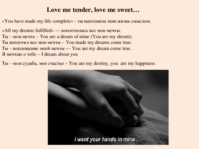 Love me tender, love me sweet… «You have made my life complete» - ты наполнила мою жизнь смыслом. « All my dreams fulfilled» — воплотились все мои мечты. Ты – моя мечта – You are a dream of mine (You are my dream). Ты воплотил все мои мечты – You made my dreams come true. Ты – воплощение моей мечты — You are my dream come true. Я мечтаю о тебе – I dream about you Ты – моя судьба, мое счастье – You are my destiny, you  are my happiness 