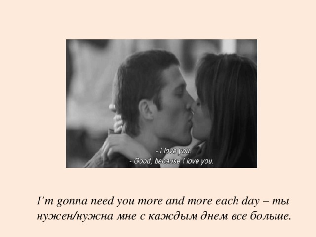 I’m gonna need you more and more each day – ты нужен/нужна мне с каждым днем все больше.  