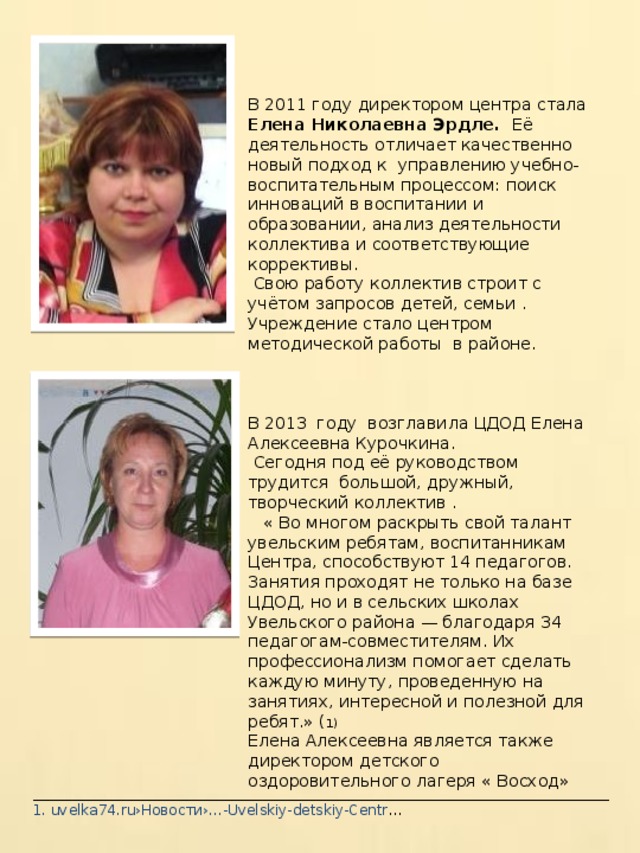 В 2011 году директором центра стала Елена Николаевна Эрдле. Её деятельность отличает качественно новый подход к управлению учебно- воспитательным процессом: поиск инноваций в воспитании и образовании, анализ деятельности коллектива и соответствующие коррективы.  Свою работу коллектив строит с учётом запросов детей, семьи . Учреждение стало центром методической работы в районе. В 2013 году возглавила ЦДОД Елена Алексеевна Курочкина.  Сегодня под её руководством трудится большой, дружный, творческий коллектив .  « Во многом раскрыть свой талант увельским ребятам, воспитанникам Центра, способствуют 14 педагогов. Занятия проходят не только на базе ЦДОД, но и в сельских школах Увельского района — благодаря 34 педагогам-совместителям. Их профессионализм помогает сделать каждую минуту, проведенную на занятиях, интересной и полезной для ребят.» ( 1) Елена Алексеевна является также директором детского оздоровительного лагеря « Восход» _________________________________________________________________________________ 1. uvelka74.ru›Новости›…-Uvelskiy-detskiy-Centr … 