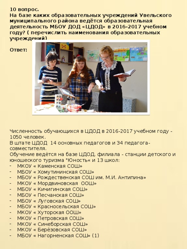 10 вопрос. На базе каких образовательных учреждений Увельского муниципального района ведётся образовательная деятельность МБОУ ДОД «ЦДОД» в 2016-2017 учебном году? ( перечислить наименования образовательных учреждений)  Ответ:   Численность обучающихся в ЦДОД в 2016-2017 учебном году - 1050 человек. В штате ЦДОД 14 основных педагогов и 34 педагога- совместителя. Обучение ведётся на базе ЦДОД, филиала - станции детского и юношеского туризма 
