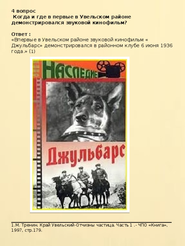 4 вопрос  Когда и где в первые в Увельском районе демонстрировался звуковой кинофильм?  Ответ : «Впервые в Увельском районе звуковой кинофильм « Джульбарс» демонстрировался в районном клубе 6 июня 1936 года.» ( 1) ____________________________________________________ 1.М. Тренин. Край Увельский-Отчизны частица. Часть 1 .- ЧПО «Книга», 1997, стр.179. 