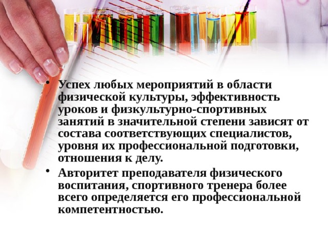 Успех любых мероприятий в области физической культуры, эффективность уроков и физкультурно-спортивных занятий в значительной степени зависят от состава соответствующих специалистов, уровня их профессиональной подготовки, отношения к делу. Авторитет преподавателя физического воспитания, спортивного тренера более всего определяется его профессиональной компетентностью. 