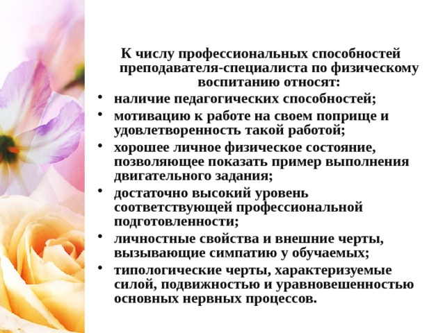 К числу профессиональных способностей преподавателя-специалиста по физическому воспитанию относят: наличие педагогических способностей; мотивацию к работе на своем поприще и удовлетворенность такой работой; хорошее личное физическое состояние, позволяющее показать пример выполнения двигательного задания; достаточно высокий уровень соответствующей профессиональной подготовленности; личностные свойства и внешние черты, вызывающие симпатию у обучаемых; типологические черты, характеризуемые силой, подвижностью и уравновешенностью основных нервных процессов. 