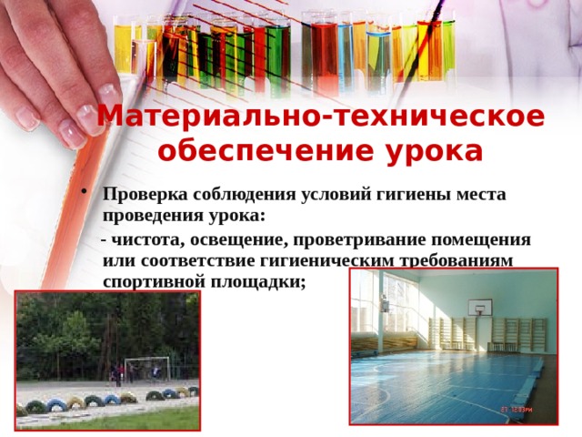 Материально-техническое обеспечение урока Проверка соблюдения условий гигиены места проведения урока:  - чистота, освещение, проветривание помещения или соответствие гигиеническим требованиям спортивной площадки; 