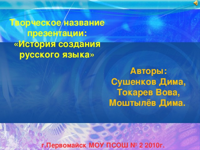 Творческое название презентации: «История создания русского языка» Авторы: Сушенков Дима, Токарев Вова, Моштылёв Дима. г.Первомайск МОУ ПСОШ № 2 2010г. 