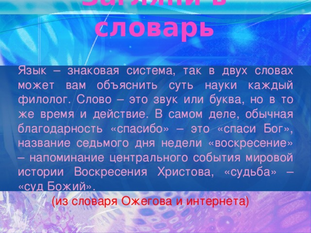 Загляни в словарь Язык – знаковая система, так в двух словах может вам объяснить суть науки каждый филолог. Слово – это звук или буква, но в то же время и действие. В самом деле, обычная благодарность «спасибо» – это «спаси Бог», название седьмого дня недели «воскресение» – напоминание центрального события мировой истории Воскресения Христова, «судьба» – «суд Божий».  (из словаря Ожегова и интернета) 