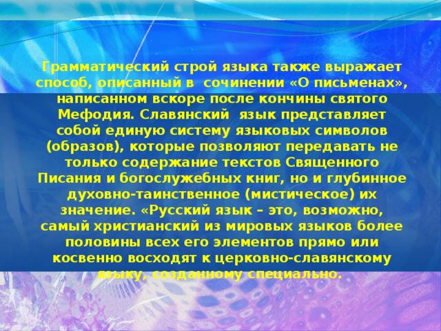 Грамматический строй языка также выражает способ, описанный в сочинении «О письменах», написанном вскоре после кончины святого Мефодия. Славянский язык представляет собой единую систему языковых символов (образов), которые позволяют передавать не только содержание текстов Священного Писания и богослужебных книг, но и глубинное духовно-таинственное (мистическое) их значение. «Русский язык – это, возможно, самый христианский из мировых языков более половины всех его элементов прямо или косвенно восходят к церковно-славянскому языку, созданному специально.   