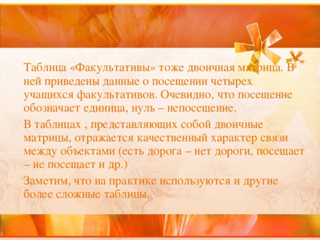  Таблица «Факультативы» тоже двоичная матрица. В ней приведены данные о посещении четырех учащихся факультативов. Очевидно, что посещение обозначает единица, нуль – непосещение.  В таблицах , представляющих собой двоичные матрицы, отражается качественный характер связи между объектами (есть дорога – нет дороги, посещает – не посещает и др.)  Заметим, что на практике используются и другие более сложные таблицы. 