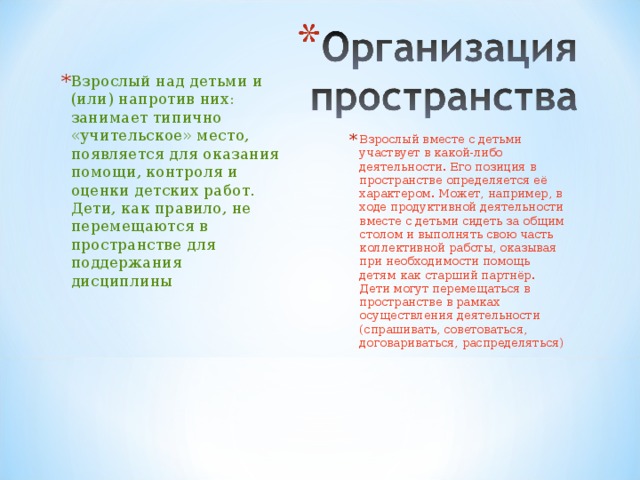 Взрослый над детьми и (или) напротив них: занимает типично «учительское» место, появляется для оказания помощи, контроля и оценки детских работ. Дети, как правило, не перемещаются в пространстве для поддержания дисциплины Взрослый вместе с детьми участвует в какой-либо деятельности. Его позиция в пространстве определяется её характером. Может, например, в ходе продуктивной деятельности вместе с детьми сидеть за общим столом и выполнять свою часть коллективной работы, оказывая при необходимости помощь детям как старший партнёр. Дети могут перемещаться в пространстве в рамках осуществления деятельности (спрашивать, советоваться, договариваться, распределяться) 