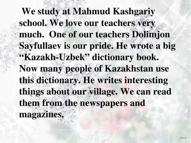  We study at Mahmud Kashgariy school. We love our teachers very much. One of our teachers Dolimjon Sayfullaev is our pride. He wrote a big “Kazakh-Uzbek” dictionary book. Now many people of Kazakhstan use this dictionary. He writes interesting things about our village. We can read them from the newspapers and magazines. 
