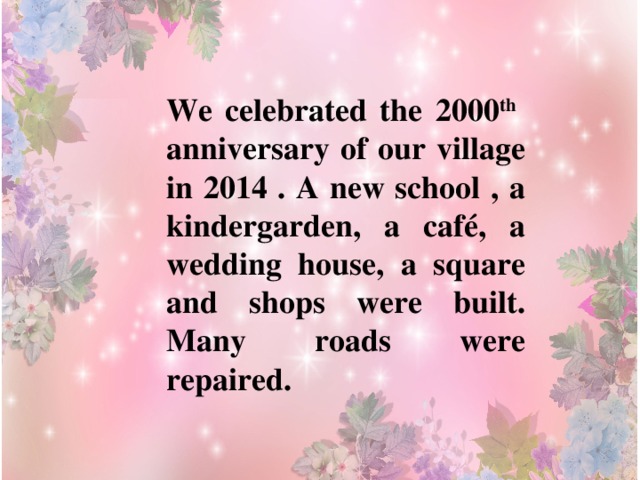 We celebrated the 2000 th anniversary of our village in 2014 . A new school , a kindergarden, a café, a wedding house, a square and shops were built. Many roads were repaired. 