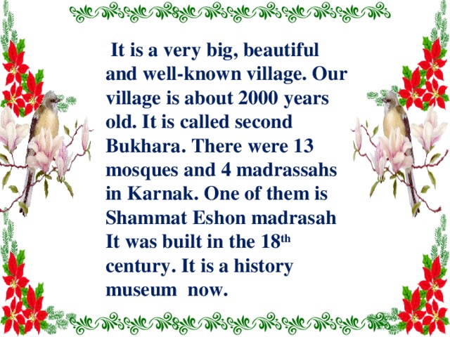  It is a very big, beautiful and well-known village. Our village is about 2000 years old. It is called second Bukhara. There were 13 mosques and 4 madrassahs in Karnak. One of them is Shammat Eshon madrasah It was built in the 18 th century. It is a history museum now. 