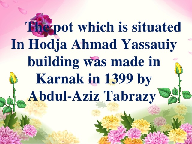  The pot which is situated In Hodja Ahmad Yassauiy building was made in Karnak in 1399 by Abdul-Aziz Tabrazy  