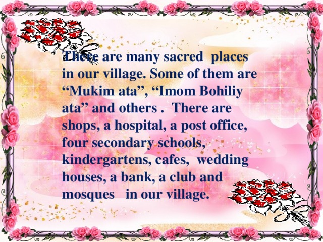 There are many sacred places in our village. Some of them are “Mukim ata”, “Imom Bohiliy ata” and others . There are shops, a hospital, a post office, four secondary schools, kindergartens, cafes, wedding houses, a bank, a club and mosques in our village. 