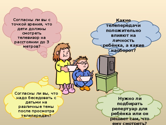  Согласны ли вы с точкой зрения, что дети должны смотреть телевизор на расстоянии до 3 метров? Какие телепередачи положительно влияют на личность ребёнка, а какие наоборот?  Согласны ли вы, что надо беседовать с детьми на различные темы после просмотра телепередач?  Нужно ли подбирать репертуар для ребёнка или он решает сам, что ему смотреть? 