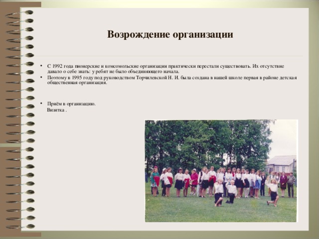 Возрождение организации С 1992 года пионерские и комсомольские организации практически перестали существовать. Их отсутствие давало о себе знать: у ребят не было объединяющего начала. Поэтому в 1995 году под руководством Торчилевской Н. И. была создана в нашей школе первая в районе детская общественная организация.   Приём в организацию.  Визитка .