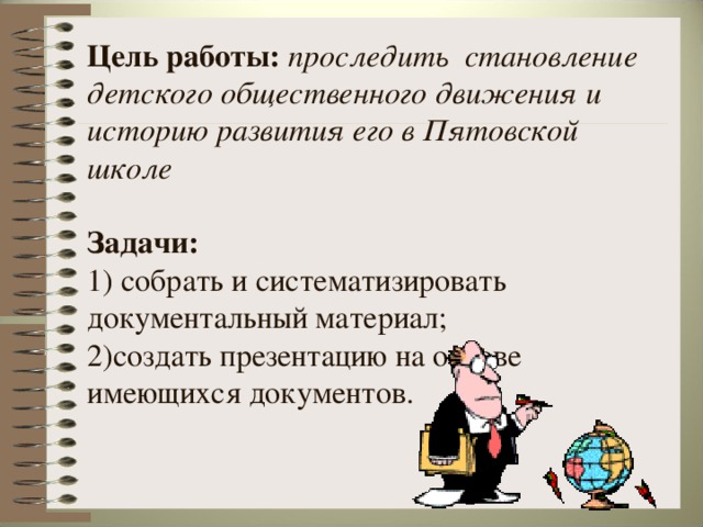 Цель работы: проследить становление детского общественного движения и историю развития его в Пятовской школе    Задачи:  1) собрать и систематизировать документальный материал;  2)создать презентацию на основе имеющихся документов.