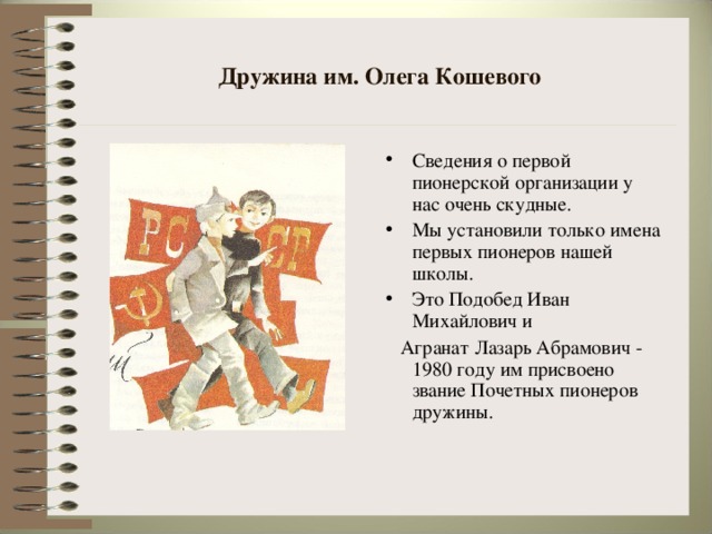 Дружина им. Олега Кошевого Сведения о первой пионерской организации у нас очень скудные. Мы установили только имена первых пионеров нашей школы. Это Подобед Иван Михайлович и  Агранат Лазарь Абрамович - 1980 году им присвоено звание Почетных пионеров дружины.