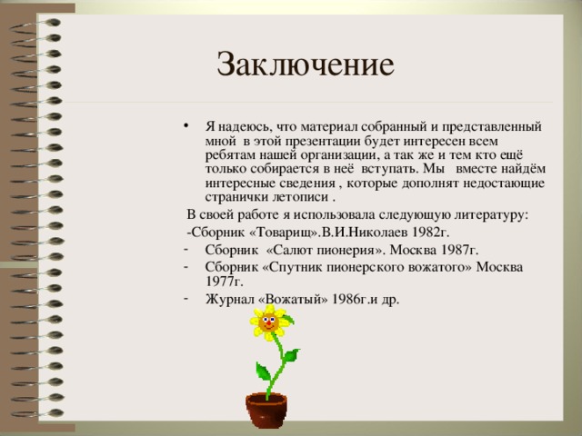 Заключение Я надеюсь, что материал собранный и представленный мной в этой презентации будет интересен всем ребятам нашей организации, а так же и тем кто ещё только собирается в неё вступать. Мы вместе найдём интересные сведения , которые дополнят недостающие странички летописи .  В своей работе я использовала следующую литературу:  -Сборник «Товарищ».В.И.Николаев 1982г.