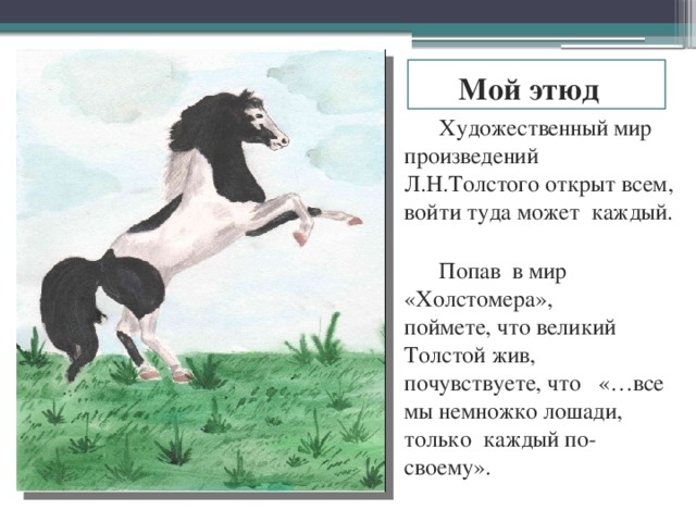 Мой этюд Художественный мир произведений Л.Н.Толстого открыт всем, войти туда может каждый. Попав в мир «Холстомера»,  поймете, что великий Толстой жив, почувствуете, что «…все мы немножко лошади, только каждый по-своему». 