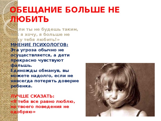 ОБЕЩАНИЕ БОЛЬШЕ НЕ ЛЮБИТЬ «Если ты не будешь таким, как я хочу, я больше не буду тебя любить!» МНЕНИЕ ПСИХОЛОГОВ: Эта угроза обычно не осуществляется, а дети прекрасно чувствуют фальшь. Единожды обманув, вы можете надолго, если не навсегда потерять доверие ребенка.  ЛУЧШЕ СКАЗАТЬ: «Я тебя все равно люблю, но твоего поведения не одобряю» 