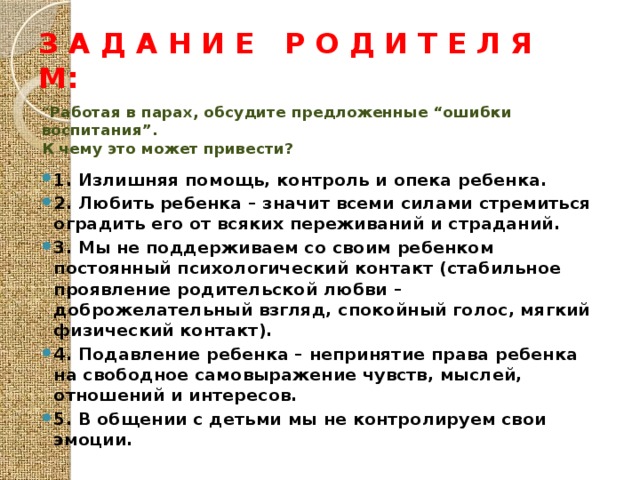 З а д а н и е р о д и т е л я м: “ Работая в парах, обсудите предложенные “ошибки воспитания”. К чему это может привести? 1. Излишняя помощь, контроль и опека ребенка. 2. Любить ребенка – значит всеми силами стремиться оградить его от всяких переживаний и страданий. 3. Мы не поддерживаем со своим ребенком постоянный психологический контакт (стабильное проявление родительской любви – доброжелательный взгляд, спокойный голос, мягкий физический контакт). 4. Подавление ребенка – непринятие права ребенка на свободное самовыражение чувств, мыслей, отношений и интересов. 5. В общении с детьми мы не контролируем свои эмоции.  
